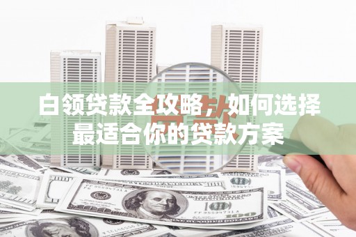 定结白领贷款全攻略，如何选择最适合你的贷款方案